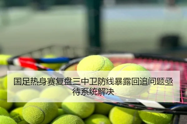国足热身赛复盘三中卫防线暴露回追问题亟待系统解决