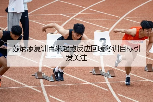 苏炳添复训百米起跑反应回暖冬训目标引发关注