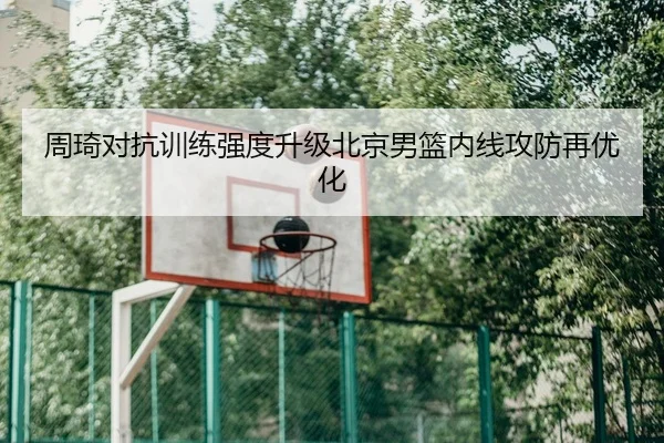 周琦对抗训练强度升级北京男篮内线攻防再优化