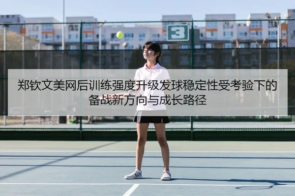 郑钦文美网后训练强度升级发球稳定性受考验下的备战新方向与成长路径
