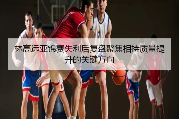 林高远亚锦赛失利后复盘聚焦相持质量提升的关键方向