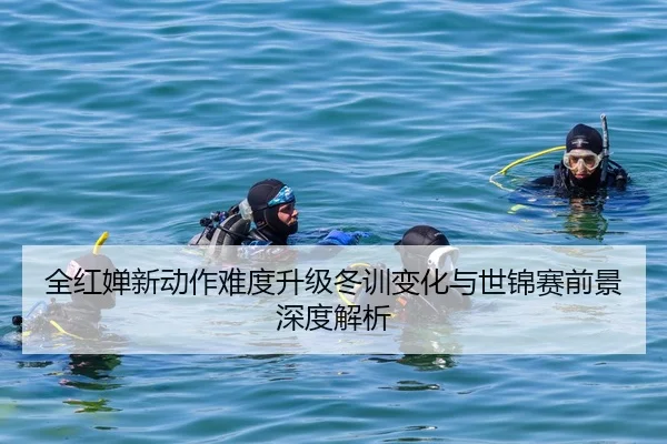 全红婵新动作难度升级冬训变化与世锦赛前景深度解析