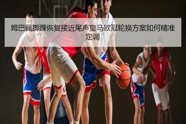 姆巴佩脚踝恢复接近尾声皇马欧冠轮换方案如何精准定调