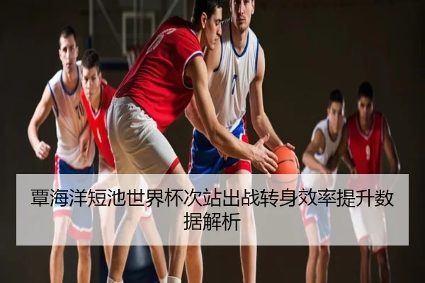 覃海洋短池世界杯次站出战转身效率提升数据解析
